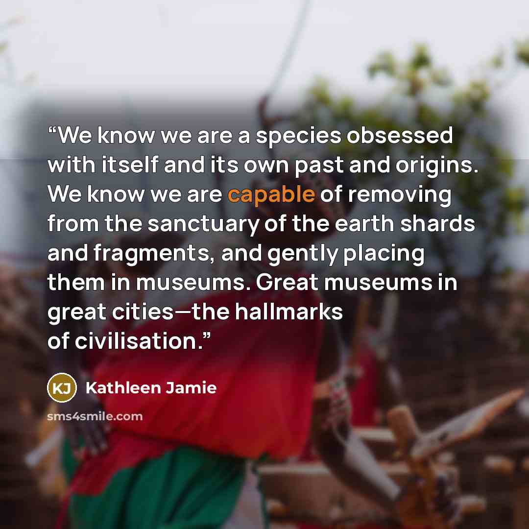 “We know we are a species obsessed with itself and its own past and origins. We know we are capable of removing from the sanctuary of the earth shards and fragments, and gently placing them in museums. Great museums in great cities—the hallmarks of civilisation.” quote by Kathleen Jamie