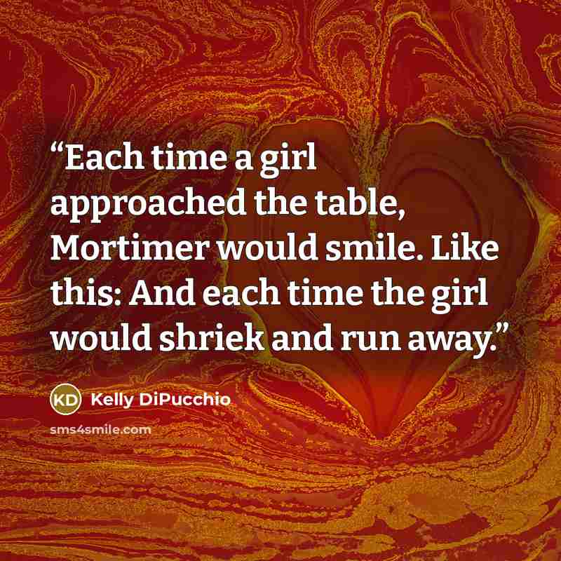“Each time a girl approached the table, Mortimer would smile. Like this: And each time the girl would shriek and run away.” quote by Kelly DiPucchio