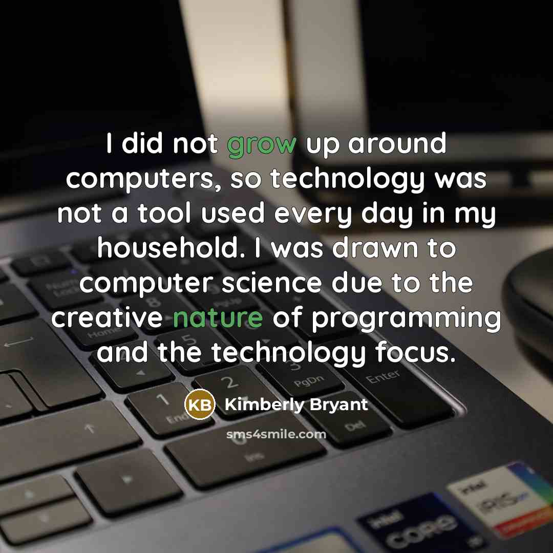 “I did not grow up around computers, so technology was not a tool used every day in my household. I was drawn to computer science due to the creative nature of programming and the technology focus.” quote by Kimberly Bryant