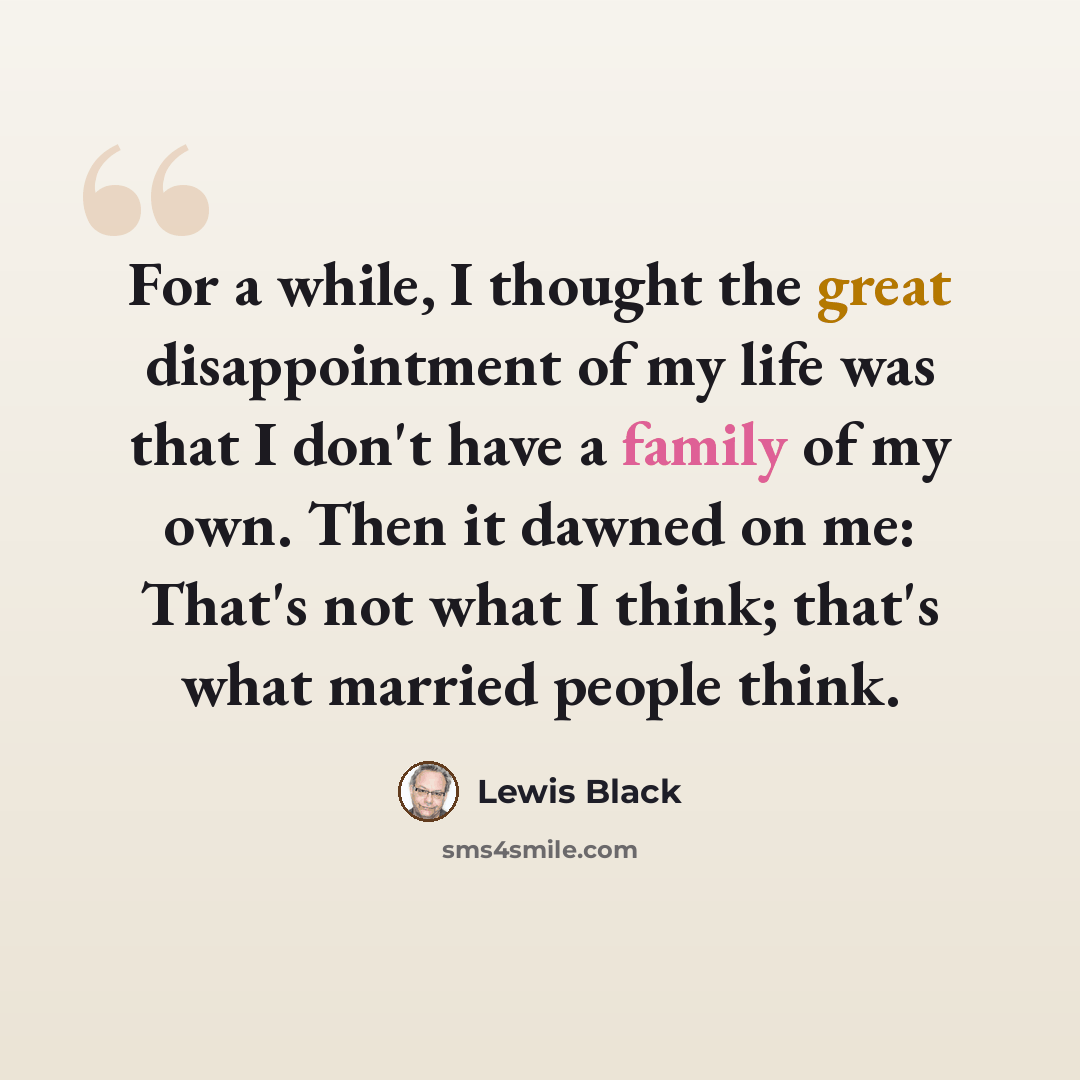 “For a while, I thought the great disappointment of my life was that I don't have a family of my own. Then it dawned on me: That's not what I think; that's what married people think.” quote by Lewis Black