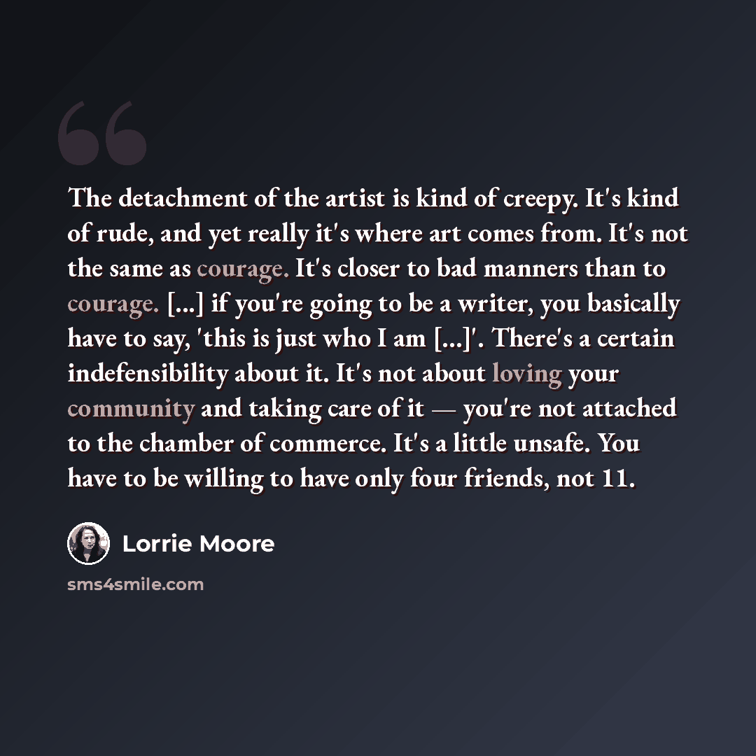“The detachment of the artist is kind of creepy. It's kind of rude, and yet really it's where art comes from. It's not the same as courage. It's closer to bad manners than to courage. [...] if you're going to be a writer, you basically have to say, 'this is just who I am […]'. There's a certain…” quote by Lorrie Moore