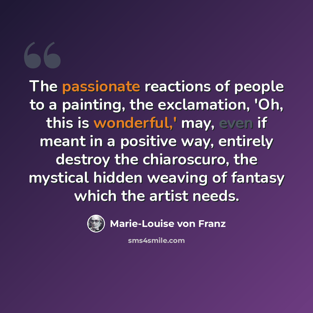“The passionate reactions of people to a painting, the exclamation, 'Oh, this is wonderful,' may, even if meant in a positive way, entirely destroy the chiaroscuro, the mystical hidden weaving of fantasy which the artist needs.” quote by Marie-Louise von Franz