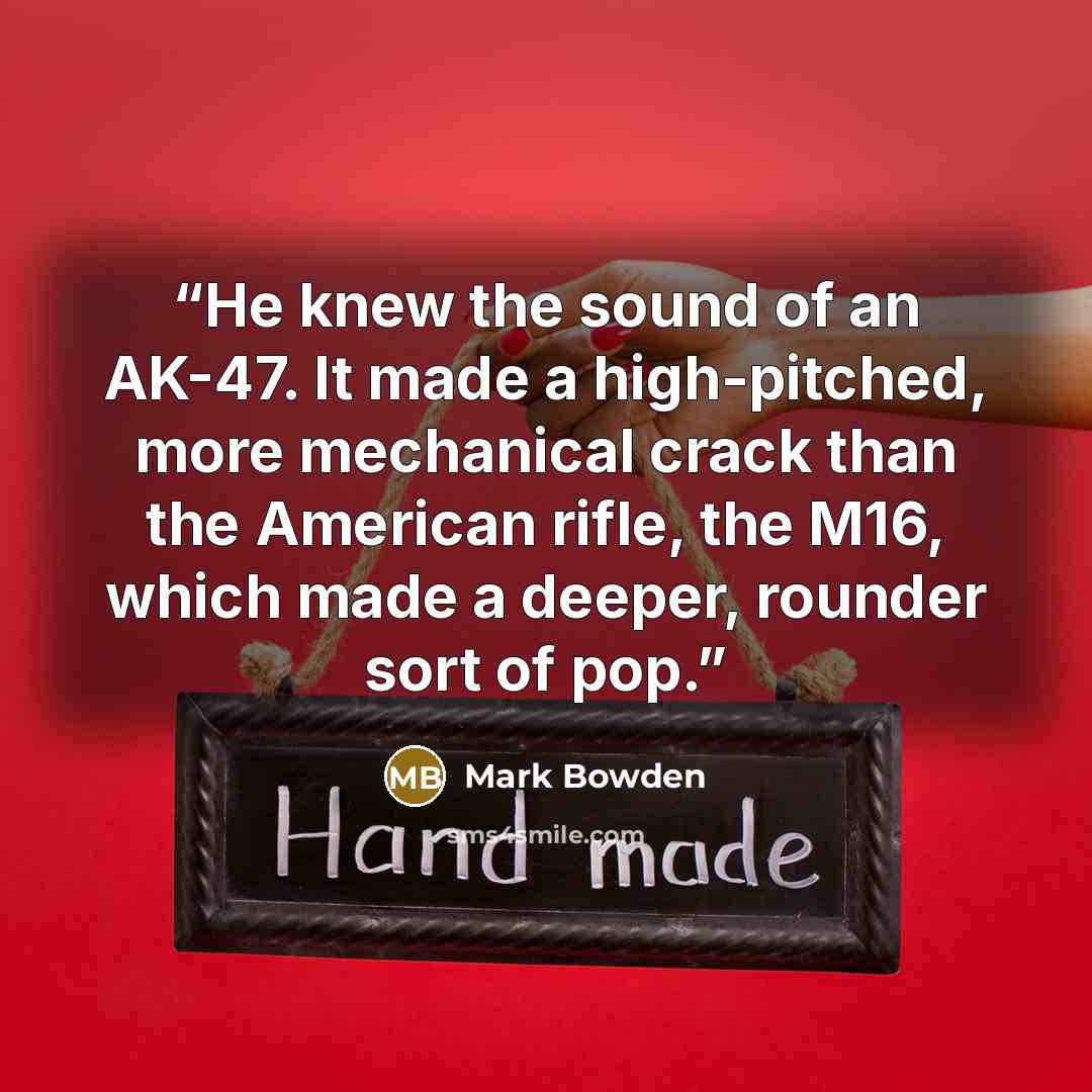 “He knew the sound of an AK-47. It made a high-pitched, more mechanical crack than the American rifle, the M16, which made a deeper, rounder sort of pop.” quote by Mark Bowden