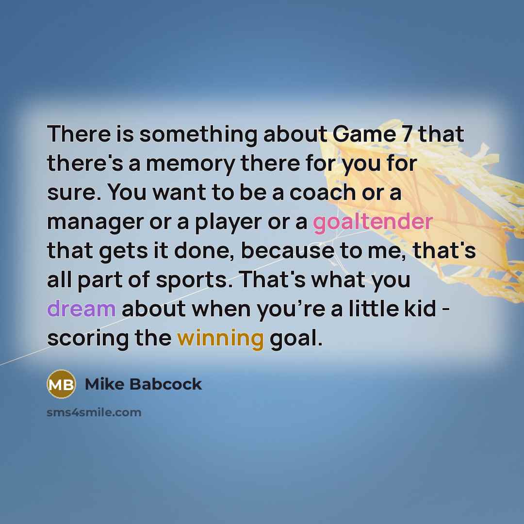 “There is something about Game 7 that there's a memory there for you for sure. You want to be a coach or a manager or a player or a goaltender that gets it done, because to me, that's all part of sports. That's what you dream about when you're a little kid - scoring the winning goal.” quote by Mike Babcock