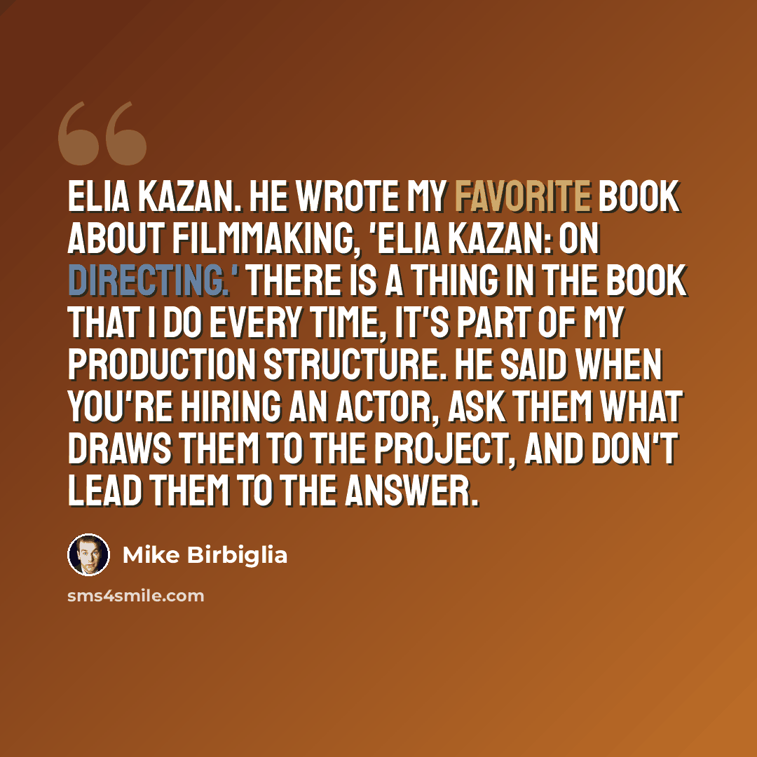 “Elia Kazan. He wrote my favorite book about filmmaking, 'Elia Kazan: On Directing.' There is a thing in the book that I do every time, it's part of my production structure. He said when you're hiring an actor, ask them what draws them to the project, and don't lead them to the answer.” quote by Mike Birbiglia