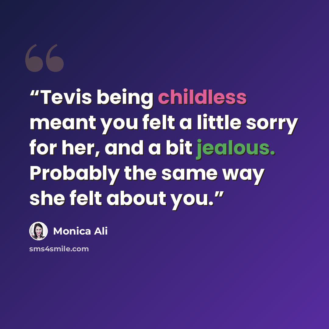 “Tevis being childless meant you felt a little sorry for her, and a bit jealous. Probably the same way she felt about you.” quote by Monica Ali