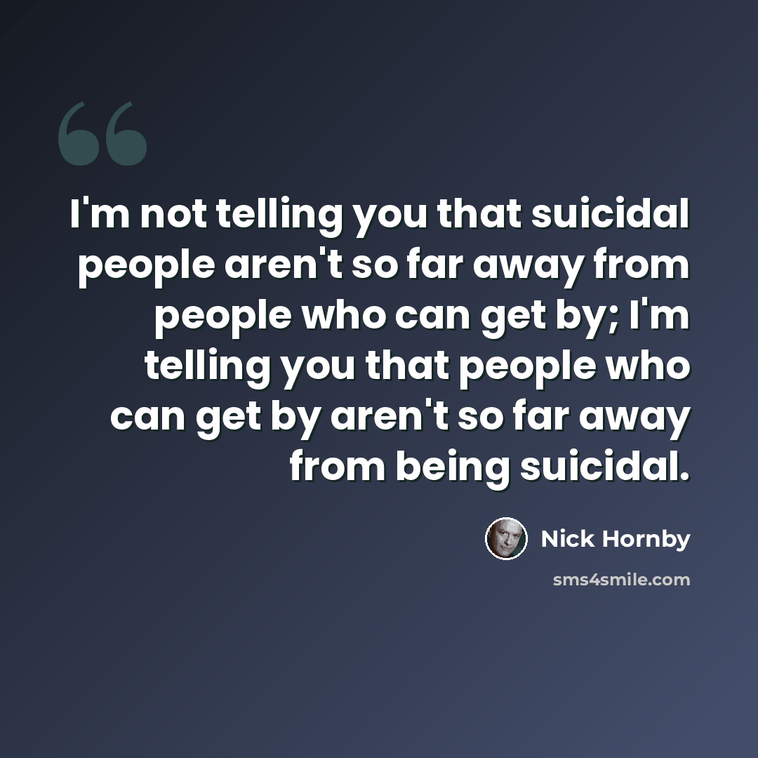 “I'm not telling you that suicidal people aren't so far away from people who can get by; I'm telling you that people who can get by aren't so far away from being suicidal.” quote by Nick Hornby