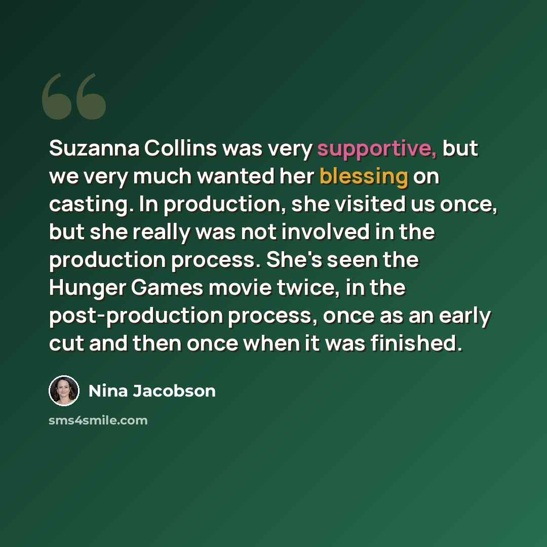 “Suzanna Collins was very supportive, but we very much wanted her blessing on casting. In production, she visited us once, but she really was not involved in the production process. She's seen the Hunger Games movie twice, in the post-production process, once as an early cut and then once when it…” quote by Nina Jacobson