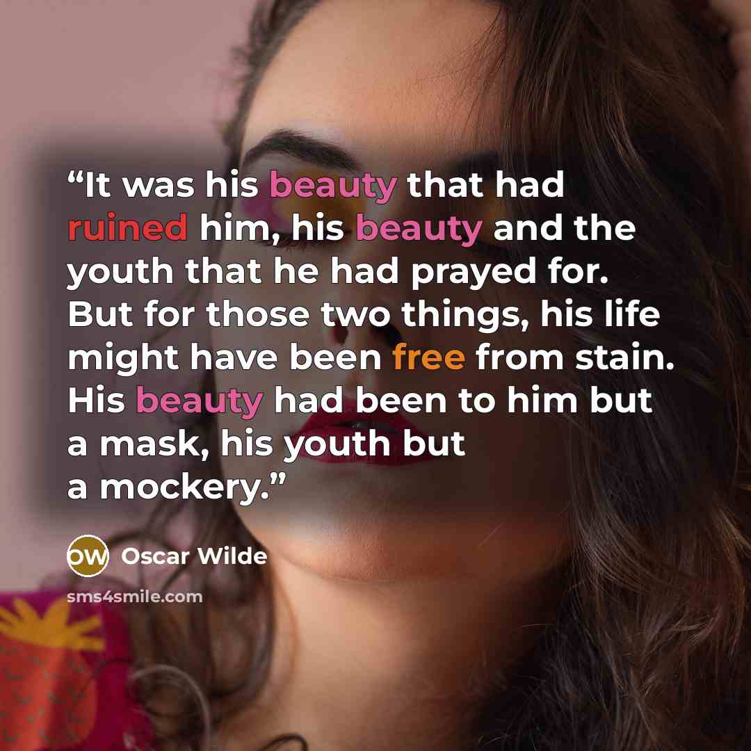“It was his beauty that had ruined him, his beauty and the youth that he had prayed for. But for those two things, his life might have been free from stain. His beauty had been to him but a mask, his youth but a mockery.” quote by Oscar Wilde