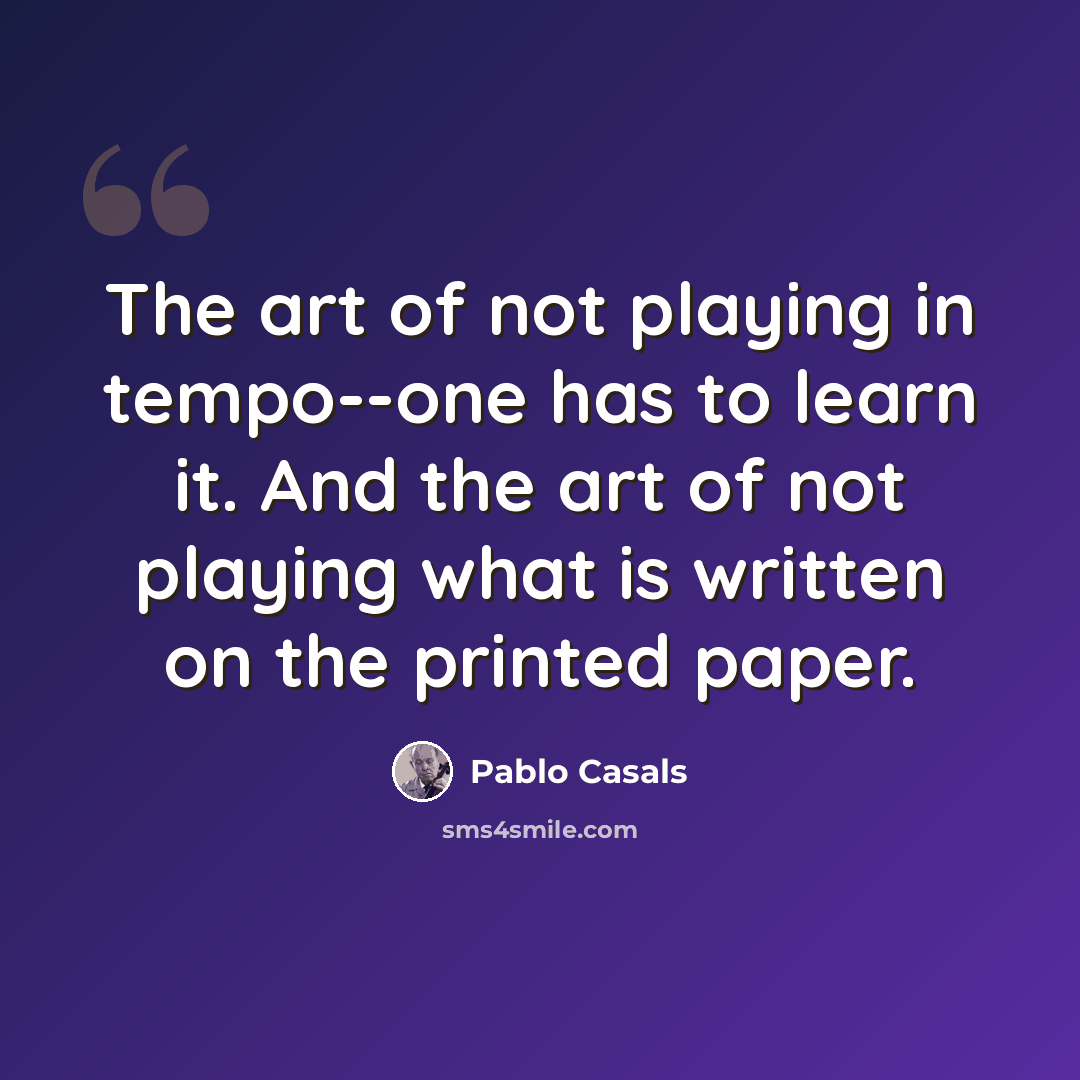 “The art of not playing in tempo--one has to learn it. And the art of not playing what is written on the printed paper.” quote by Pablo Casals