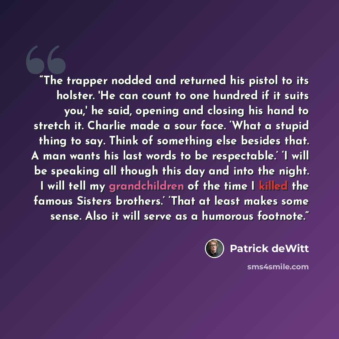 “The trapper nodded and returned his pistol to its holster. 'He can count to one hundred if it suits you,' he said, opening and closing his hand to stretch it. Charlie made a sour face. ‘What a stupid thing to say. Think of something else besides that. A man wants his last words to be respectable.’…” quote by Patrick deWitt
