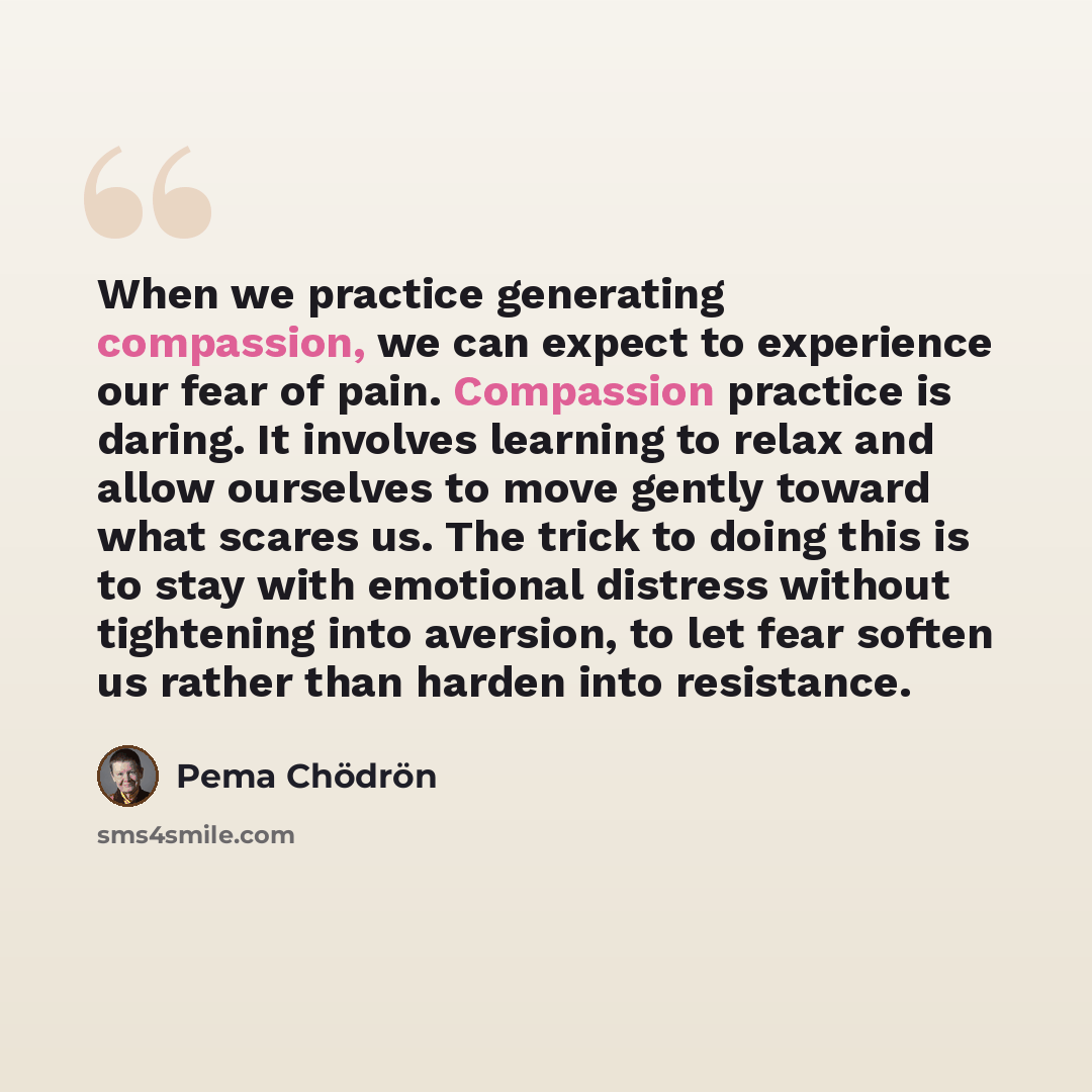 “When we practice generating compassion, we can expect to experience our fear of pain. Compassion practice is daring. It involves learning to relax and allow ourselves to move gently toward what scares us. The trick to doing this is to stay with emotional distress without tightening into aversion…” quote by Pema Chodron