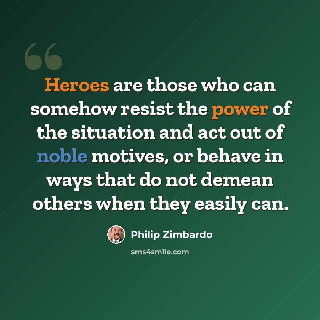 “Heroes are those who can somehow resist the power of the situation and act out of noble motives, or behave in ways that do not demean others when they easily can.” quote by Philip Zimbardo