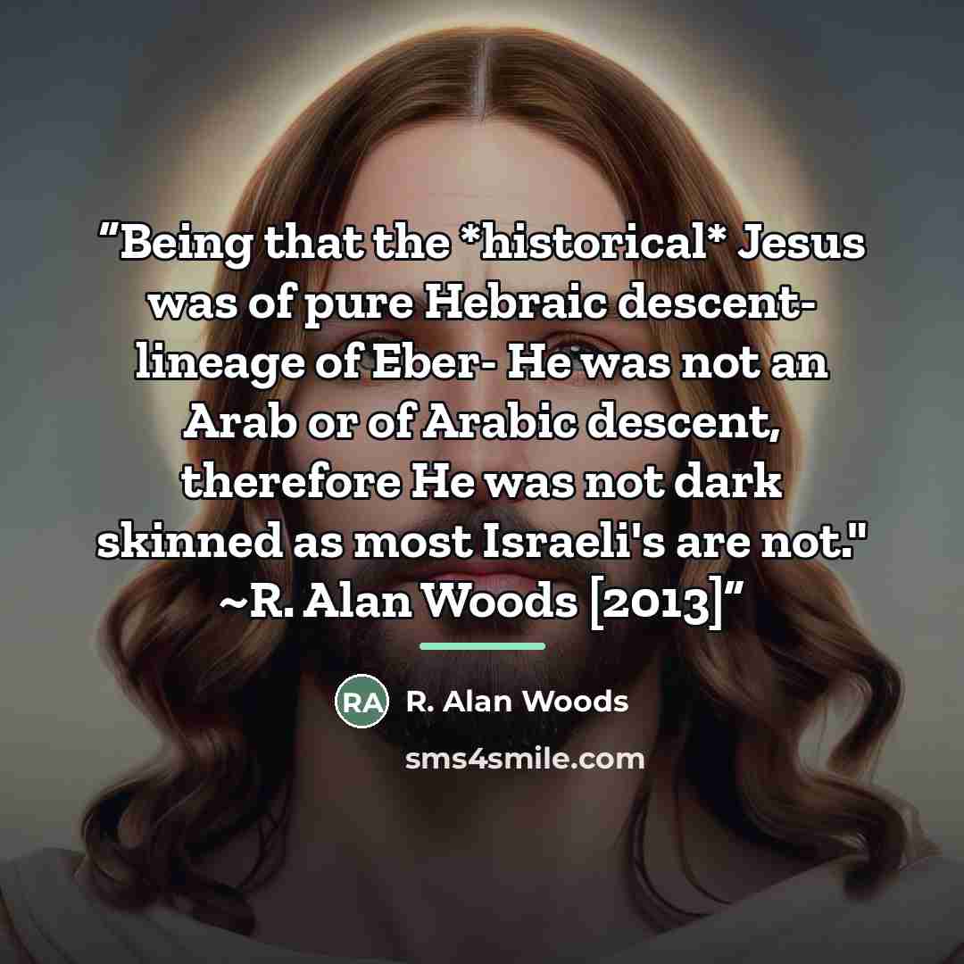 “Being that the *historical* Jesus was of pure Hebraic descent- lineage of Eber- He was not an Arab or of Arabic descent, therefore He was not dark skinned as most Israeli's are not." ~R. Alan Woods [2013]” quote by R. Alan Woods