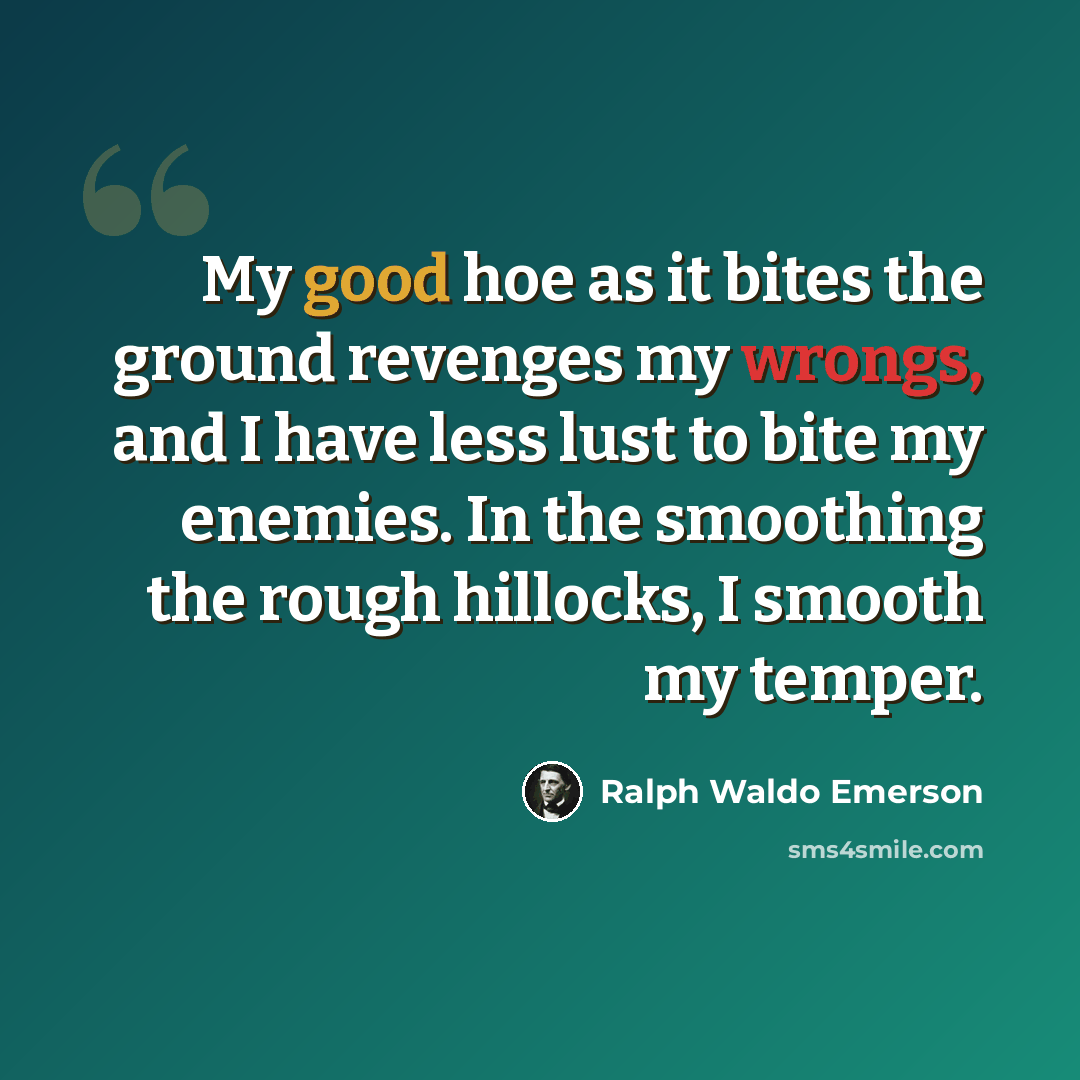 “My good hoe as it bites the ground revenges my wrongs, and I have less lust to bite my enemies. In the smoothing the rough hillocks, I smooth my temper.” quote by Ralph Waldo Emerson