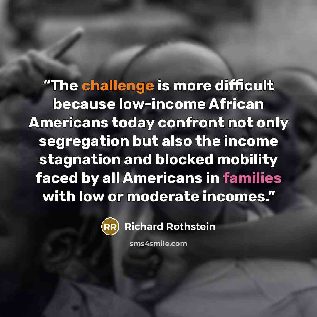 “The challenge is more difficult because low-income African Americans today confront not only segregation but also the income stagnation and blocked mobility faced by all Americans in families with low or moderate incomes.” quote by Richard Rothstein