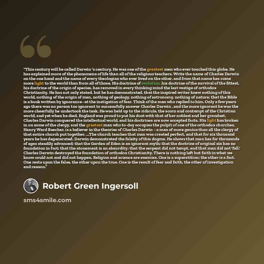 “This century will be called Darwin 's century. He was one of the greatest men who ever touched this globe. He has explained more of the phenomena of life than all of the religious teachers. Write the name of Charles Darwin on the one hand and the name of every theologian who ever lived on the…” quote by Robert Green Ingersoll