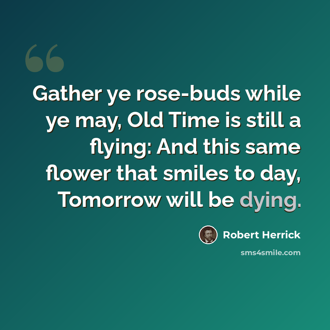 “Gather ye rose-buds while ye may, Old Time is still a flying: And this same flower that smiles to day, Tomorrow will be dying.” quote by Robert Herrick