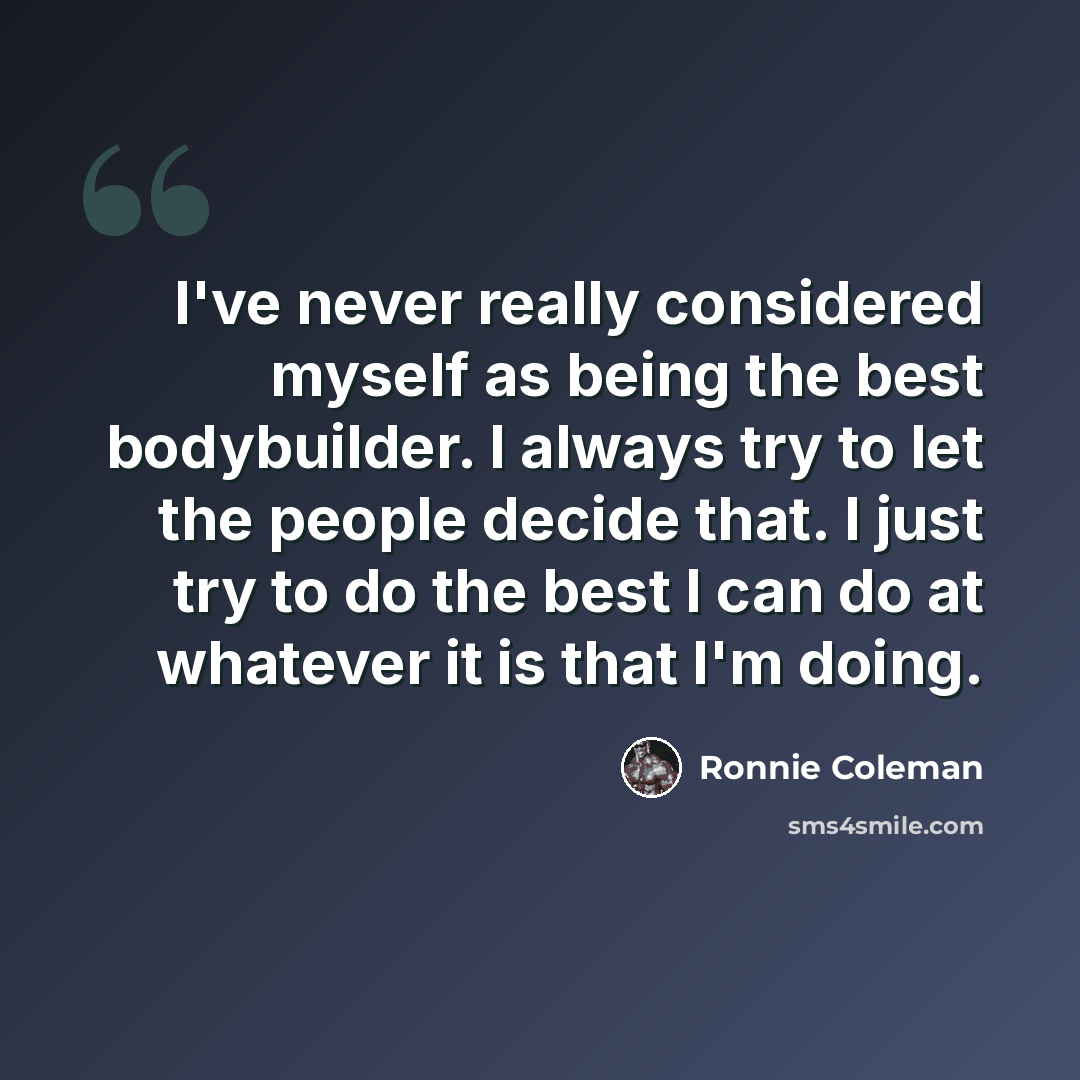 “I've never really considered myself as being the best bodybuilder. I always try to let the people decide that. I just try to do the best I can do at whatever it is that I'm doing.” quote by Ronnie Coleman