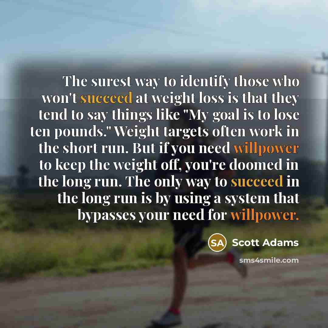 “The surest way to identify those who won't succeed at weight loss is that they tend to say things like "My goal is to lose ten pounds." Weight targets often work in the short run. But if you need willpower to keep the weight off, you're doomed in the long run. The only way to succeed in the long…” quote by Scott Adams
