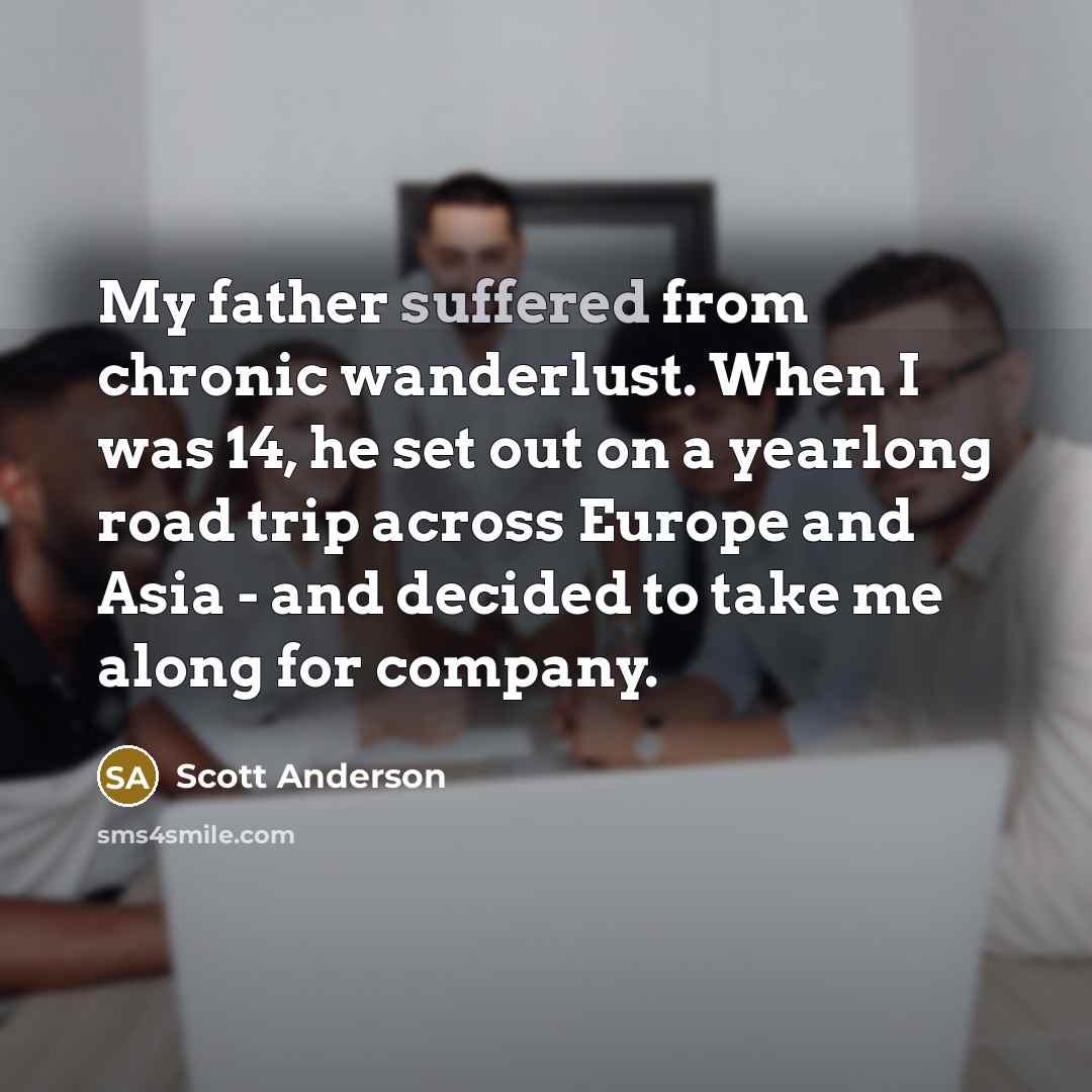 “My father suffered from chronic wanderlust. When I was 14, he set out on a yearlong road trip across Europe and Asia - and decided to take me along for company.” quote by Scott Anderson