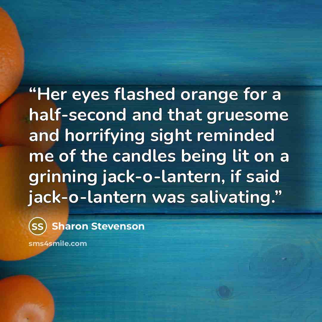 “Her eyes flashed orange for a half-second and that gruesome and horrifying sight reminded me of the candles being lit on a grinning jack-o-lantern, if said jack-o-lantern was salivating.” quote by Sharon Stevenson