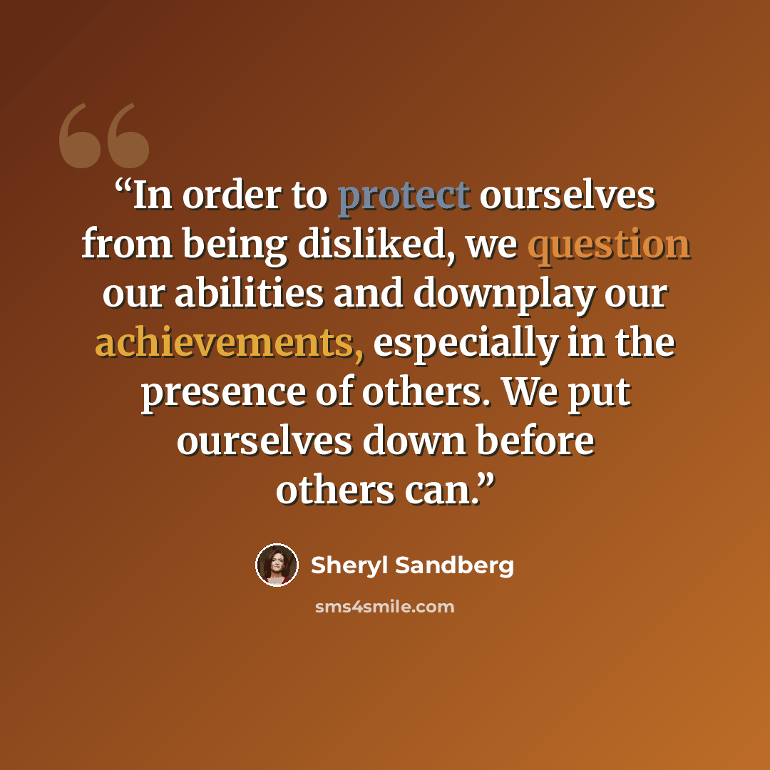 “In order to protect ourselves from being disliked, we question our abilities and downplay our achievements, especially in the presence of others. We put ourselves down before others can.” quote by Sheryl Sandberg