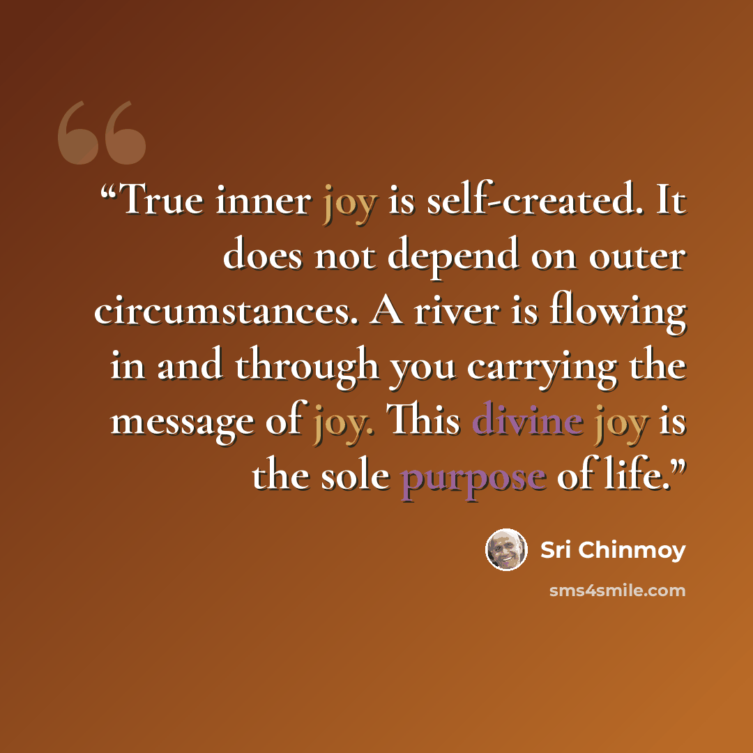 “True inner joy is self-created. It does not depend on outer circumstances. A river is flowing in and through you carrying the message of joy. This divine joy is the sole purpose of life.” quote by Sri Chinmoy