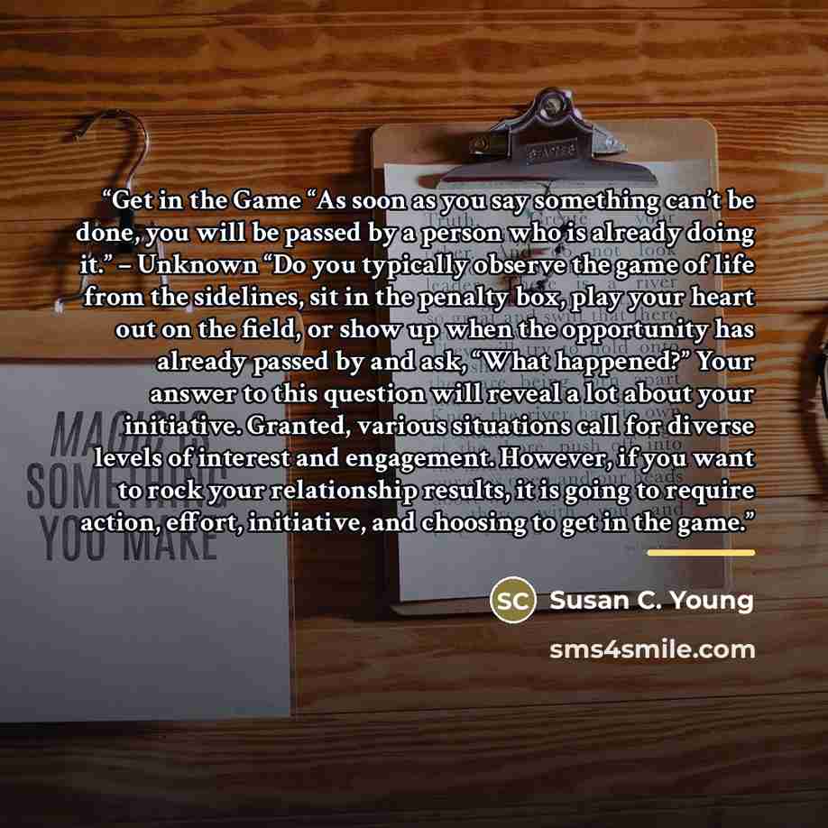 “Get in the Game “As soon as you say something can’t be done, you will be passed by a person who is already doing it.” – Unknown “Do you typically observe the game of life from the sidelines, sit in the penalty box, play your heart out on the field, or show up when the opportunity has already…” quote by Susan C. Young