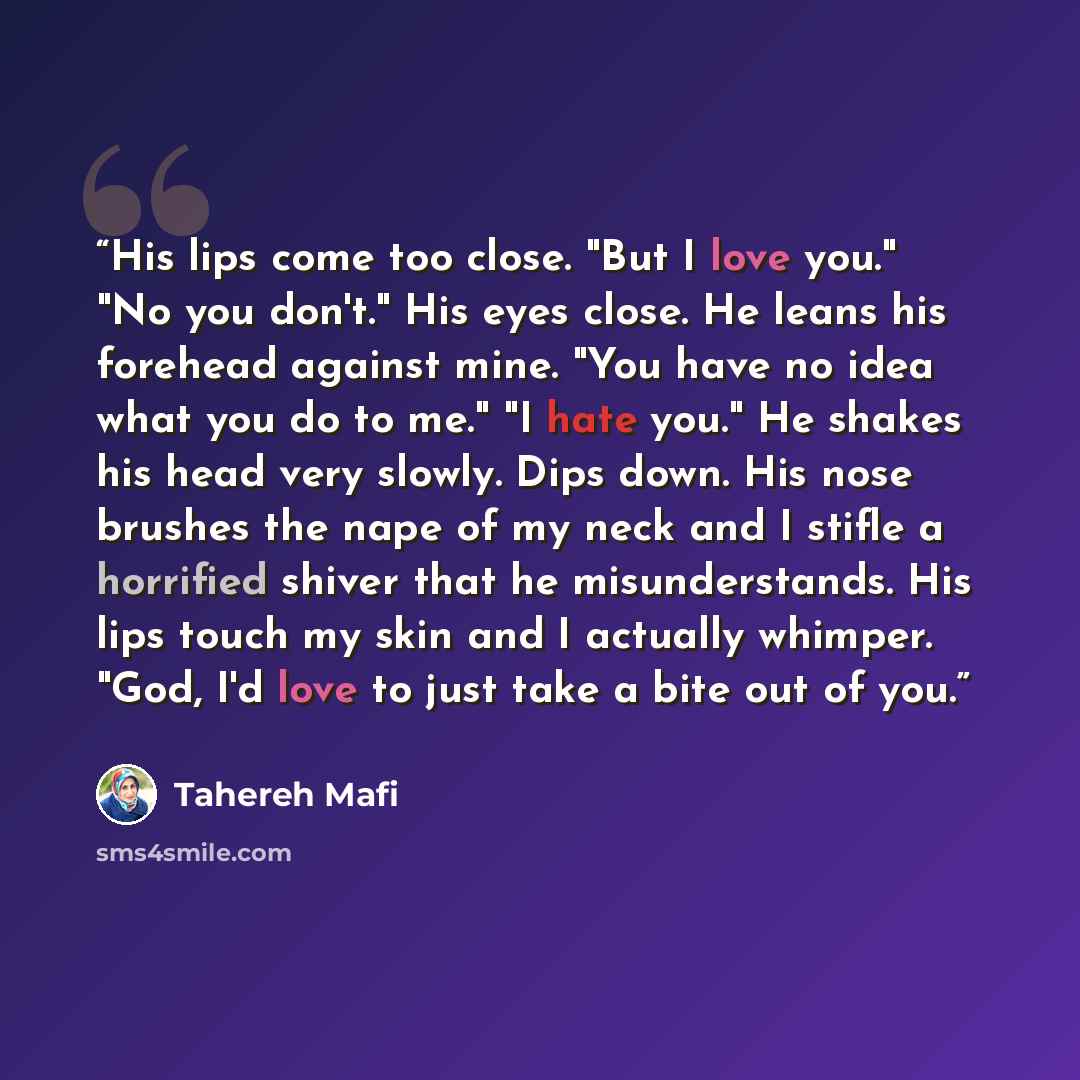 “His lips come too close. "But I love you." "No you don't." His eyes close. He leans his forehead against mine. "You have no idea what you do to me." "I hate you." He shakes his head very slowly. Dips down. His nose brushes the nape of my neck and I stifle a horrified shiver that he misunderstands…” quote by Tahereh Mafi