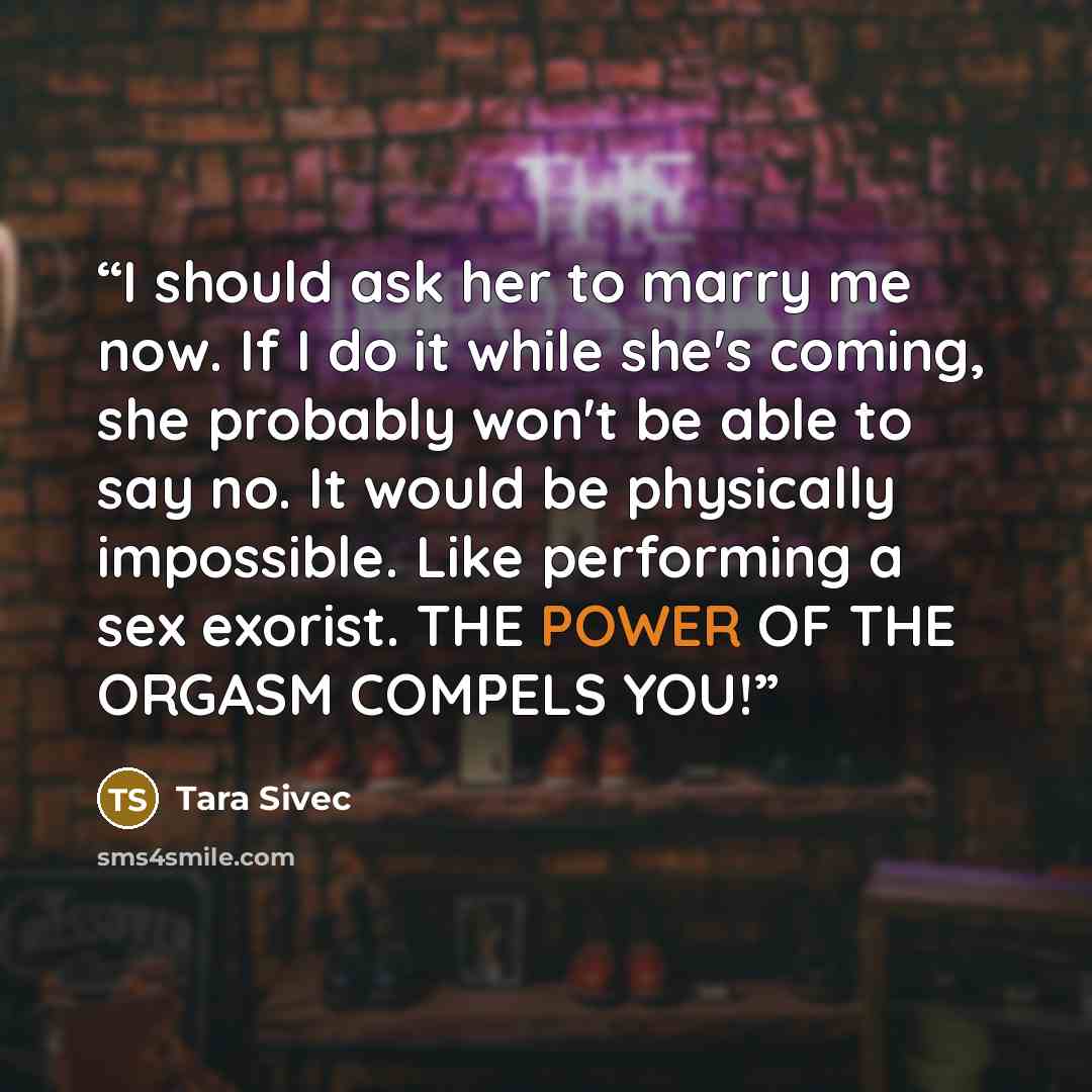 “I should ask her to marry me now. If I do it while she's coming, she probably won't be able to say no. It would be physically impossible. Like performing a sex exorist. THE POWER OF THE ORGASM COMPELS YOU!” quote by Tara Sivec