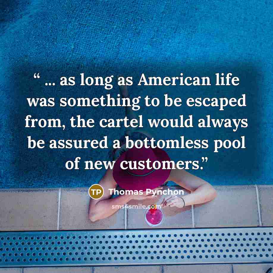 “... as long as American life was something to be escaped from, the cartel would always be assured a bottomless pool of new customers.” quote by Thomas Pynchon