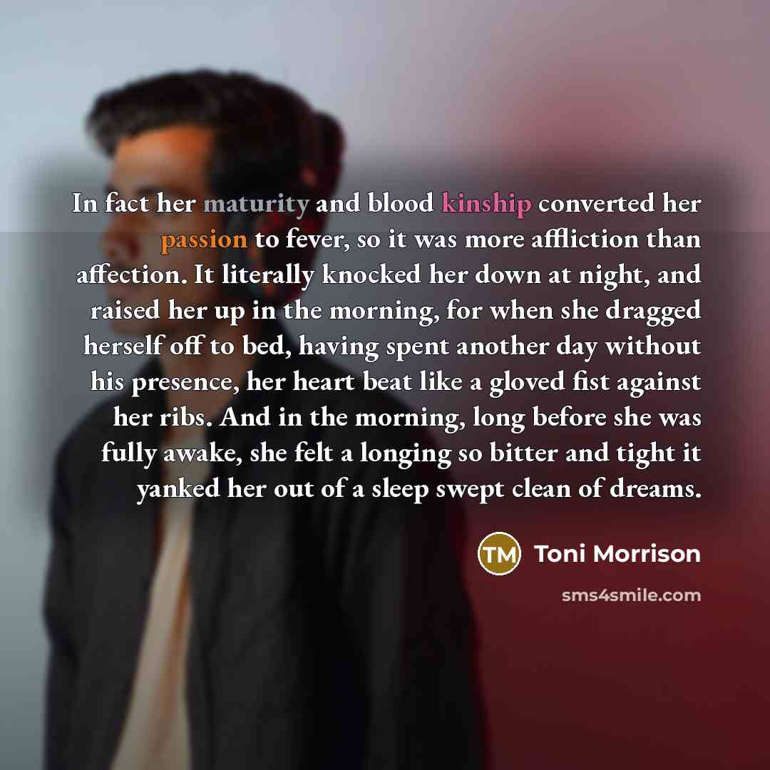 “In fact her maturity and blood kinship converted her passion to fever, so it was more affliction than affection. It literally knocked her down at night, and raised her up in the morning, for when she dragged herself off to bed, having spent another day without his presence, her heart beat like a…” quote by Toni Morrison