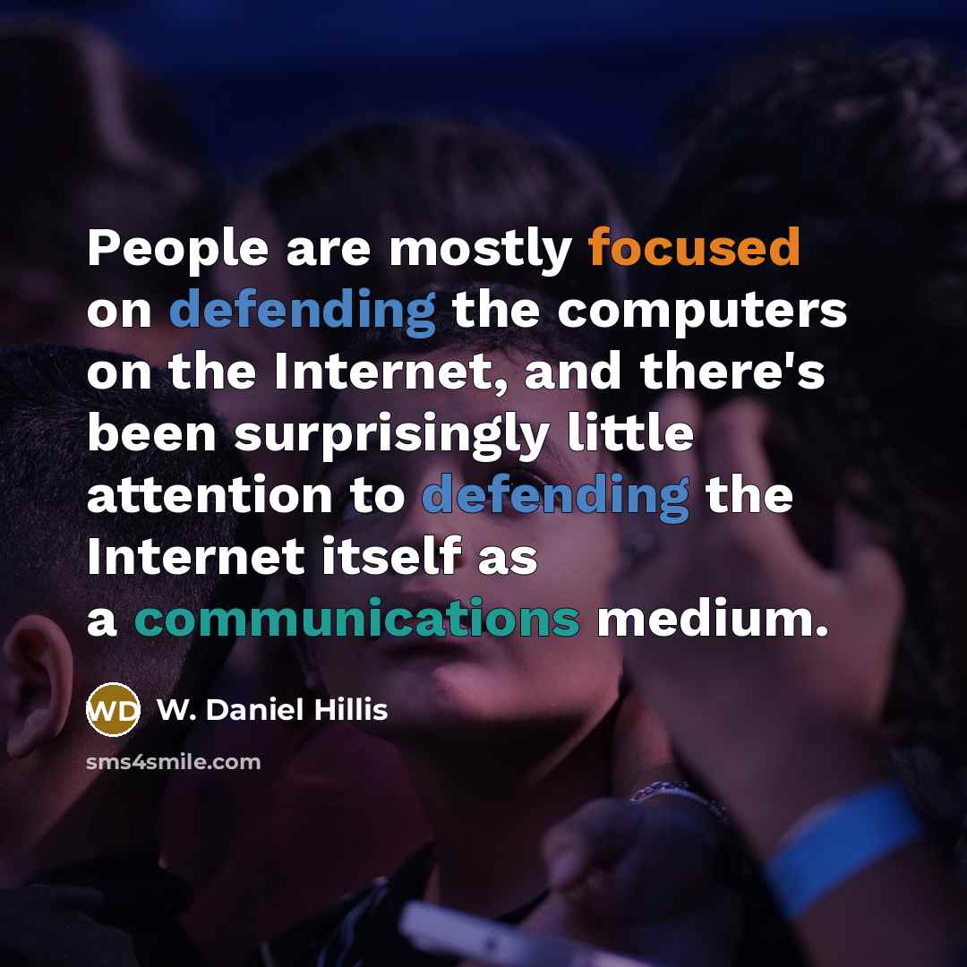 “People are mostly focused on defending the computers on the Internet, and there's been surprisingly little attention to defending the Internet itself as a communications medium.” quote by W. Daniel Hillis