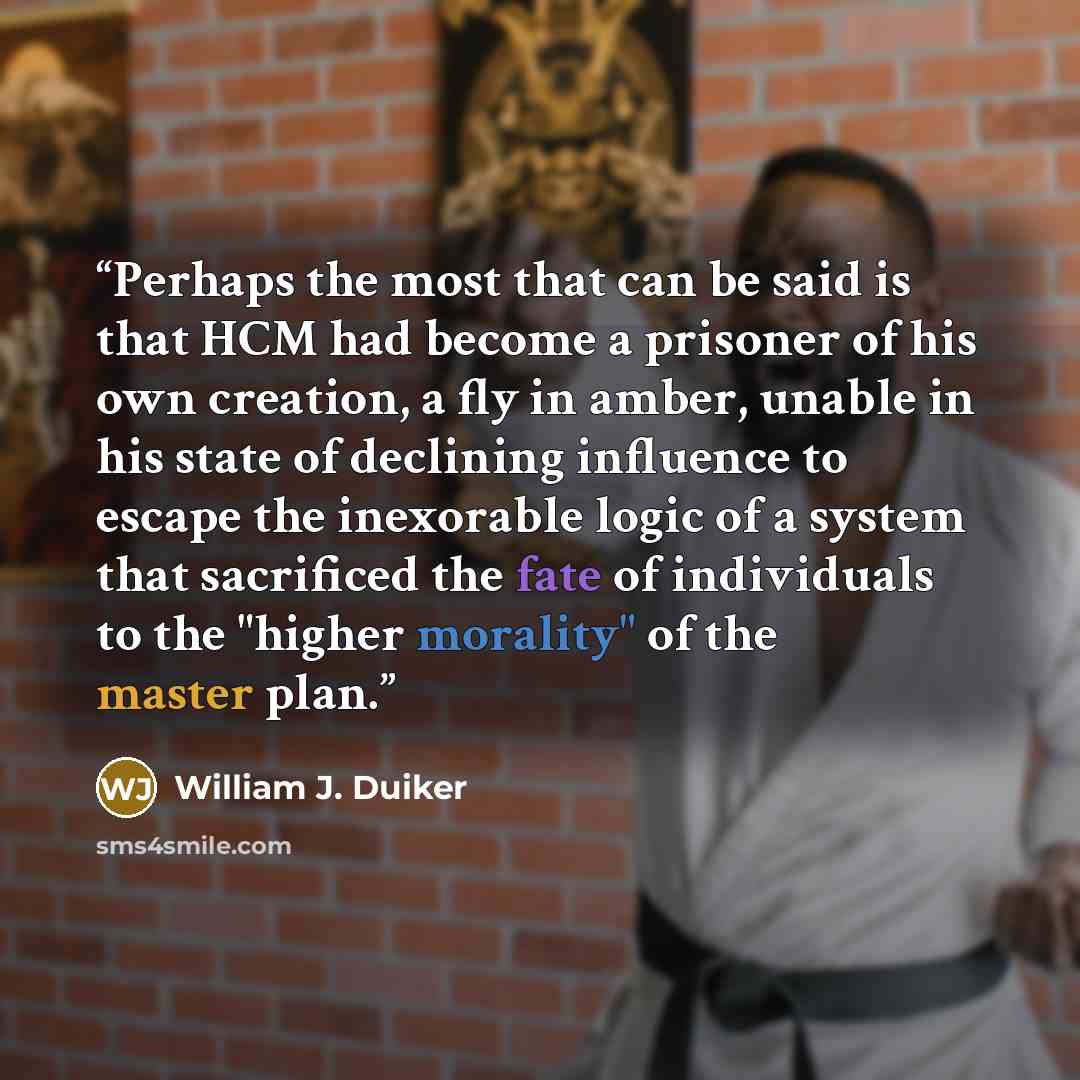 “Perhaps the most that can be said is that HCM had become a prisoner of his own creation, a fly in amber, unable in his state of declining influence to escape the inexorable logic of a system that sacrificed the fate of individuals to the "higher morality" of the master plan.” quote by William J. Duiker