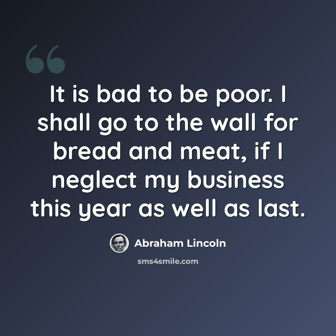 “It is bad to be poor. I shall go to the wall for bread and meat, if I neglect my business this year as well as last.” quote by Abraham Lincoln