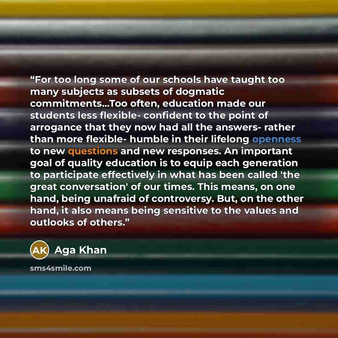“For too long some of our schools have taught too many subjects as subsets of dogmatic commitments...Too often, education made our students less flexible- confident to the point of arrogance that they now had all the answers- rather than more flexible- humble in their lifelong openness to new…” quote by Aga Khan