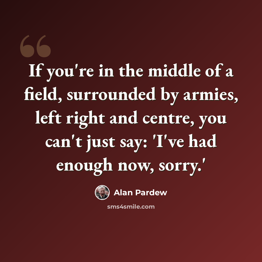 “If you're in the middle of a field, surrounded by armies, left right and centre, you can't just say: 'I've had enough now, sorry.'” quote by Alan Pardew