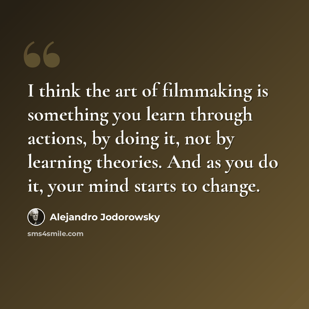 “I think the art of filmmaking is something you learn through actions, by doing it, not by learning theories. And as you do it, your mind starts to change.” quote by Alejandro Jodorowsky