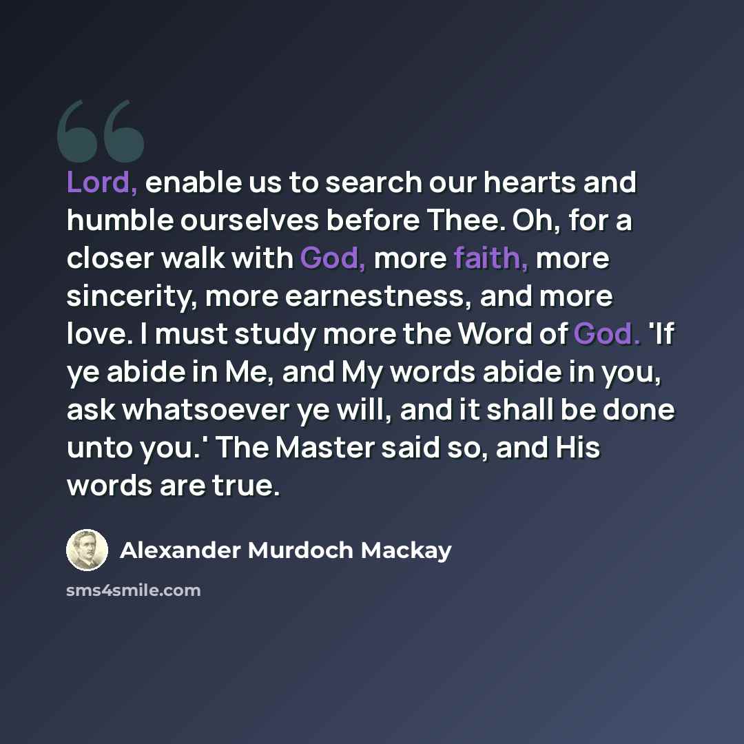 “Lord, enable us to search our hearts and humble ourselves before Thee. Oh, for a closer walk with God, more faith, more sincerity, more earnestness, and more love. I must study more the Word of God. 'If ye abide in Me, and My words abide in you, ask whatsoever ye will, and it shall be done unto…” quote by Alexander Murdoch Mackay