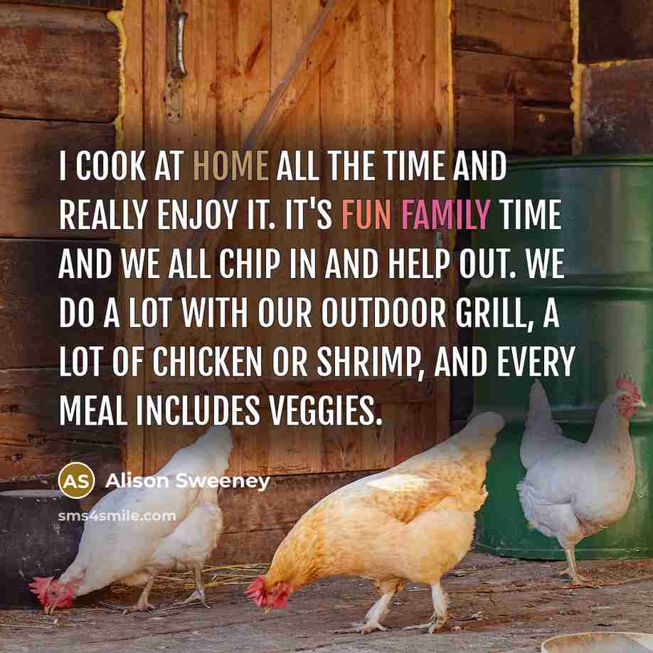 “I cook at home all the time and really enjoy it. It's fun family time and we all chip in and help out. We do a lot with our outdoor grill, a lot of chicken or shrimp, and every meal includes veggies.” quote by Alison Sweeney