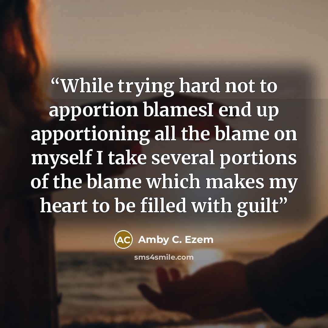 “While trying hard not to apportion blamesI end up apportioning all the blame on myself I take several portions of the blame which makes my heart to be filled with guilt” quote by Amby C. Ezem