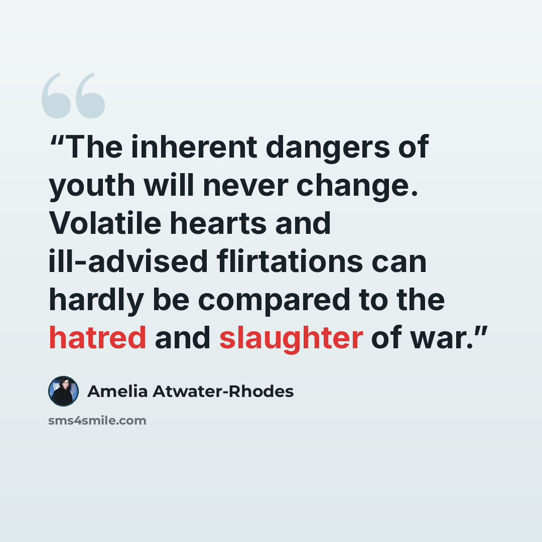 “The inherent dangers of youth will never change. Volatile hearts and ill-advised flirtations can hardly be compared to the hatred and slaughter of war.” quote by Amelia Atwater-Rhodes