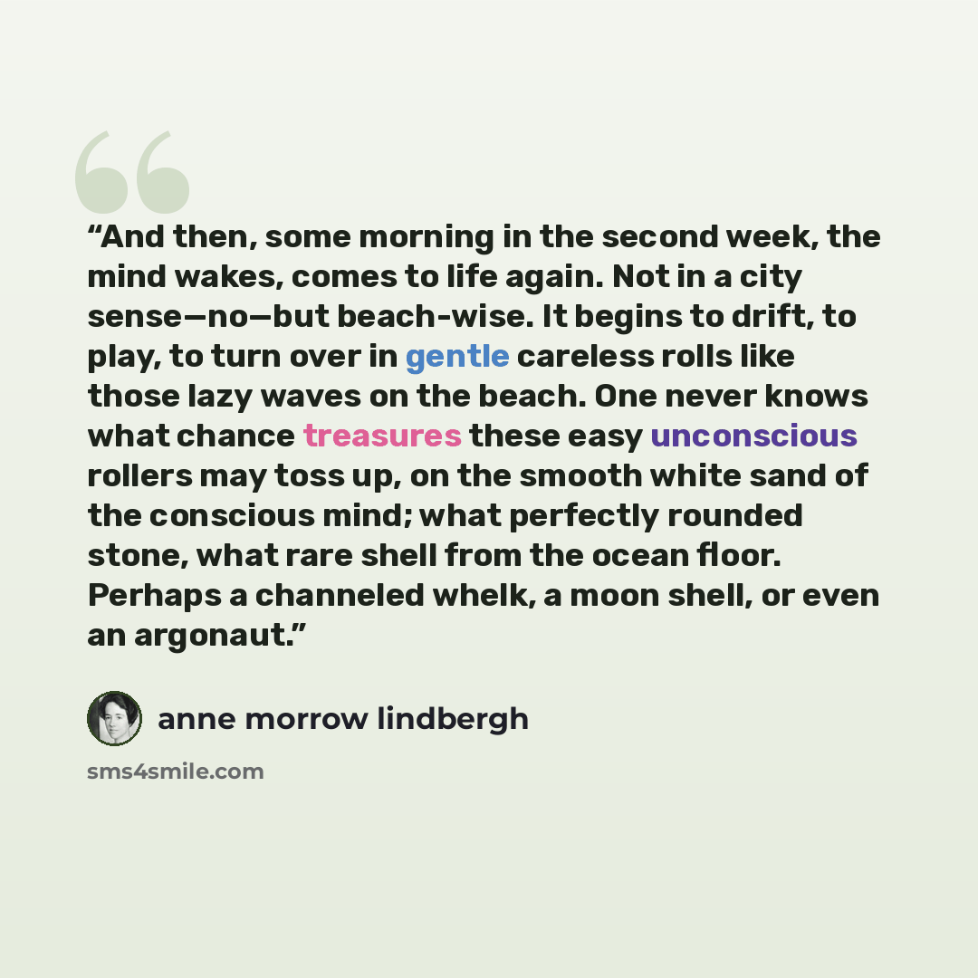 “And then, some morning in the second week, the mind wakes, comes to life again. Not in a city sense—no—but beach-wise. It begins to drift, to play, to turn over in gentle careless rolls like those lazy waves on the beach. One never knows what chance treasures these easy unconscious rollers may…” quote by Anne Morrow Lindbergh