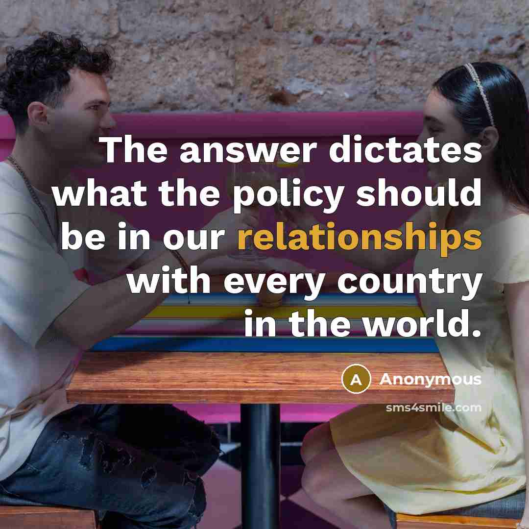 “The answer dictates what the policy should be in our relationships with every country in the world.” quote by Anonymous