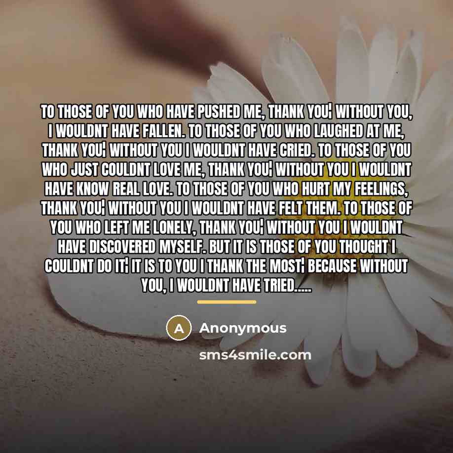 “To those of you who have pushed me, thank you¦ without you, I wouldnt have fallen. To those of you who laughed at me, Thank you¦ without you I wouldnt have cried. To those of you who just couldnt love me, thank you¦ without you I wouldnt have know real love. To those of you who hurt my feelings…” quote by Anonymous