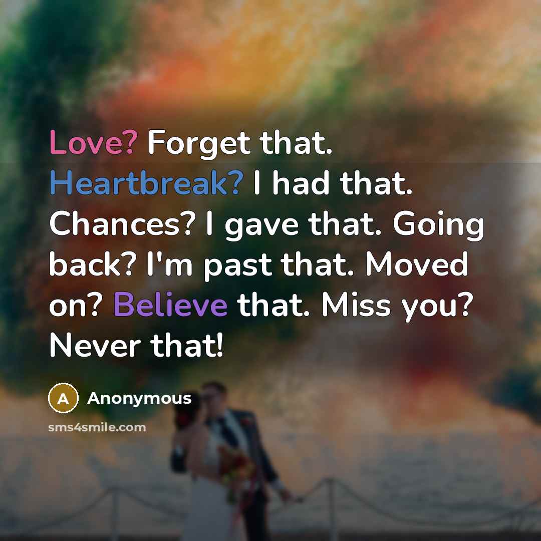 “Love? Forget that. Heartbreak? I had that. Chances? I gave that. Going back? I'm past that. Moved on? Believe that. Miss you? Never that!” quote by Anonymous