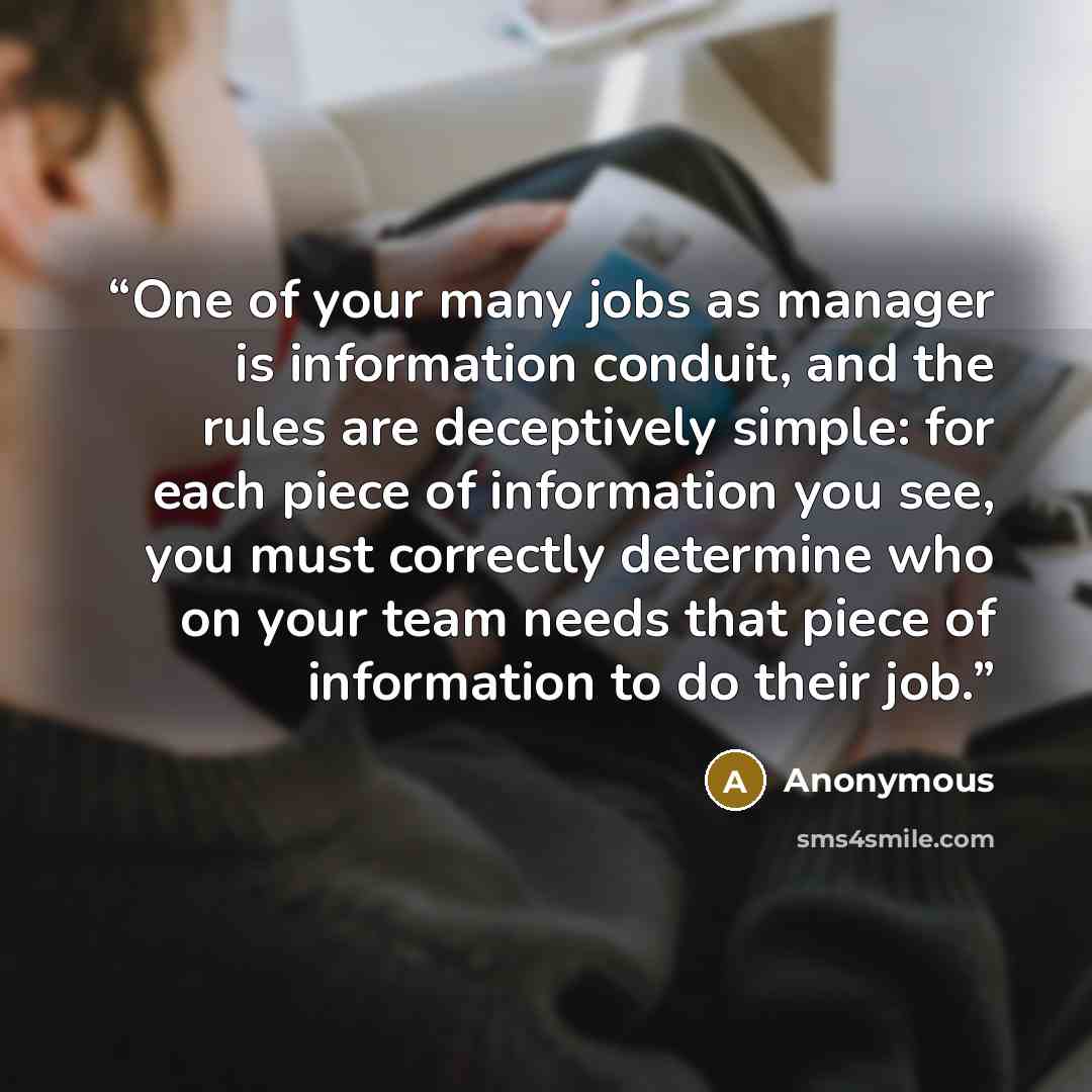 “One of your many jobs as manager is information conduit, and the rules are deceptively simple: for each piece of information you see, you must correctly determine who on your team needs that piece of information to do their job.” quote by Anonymous