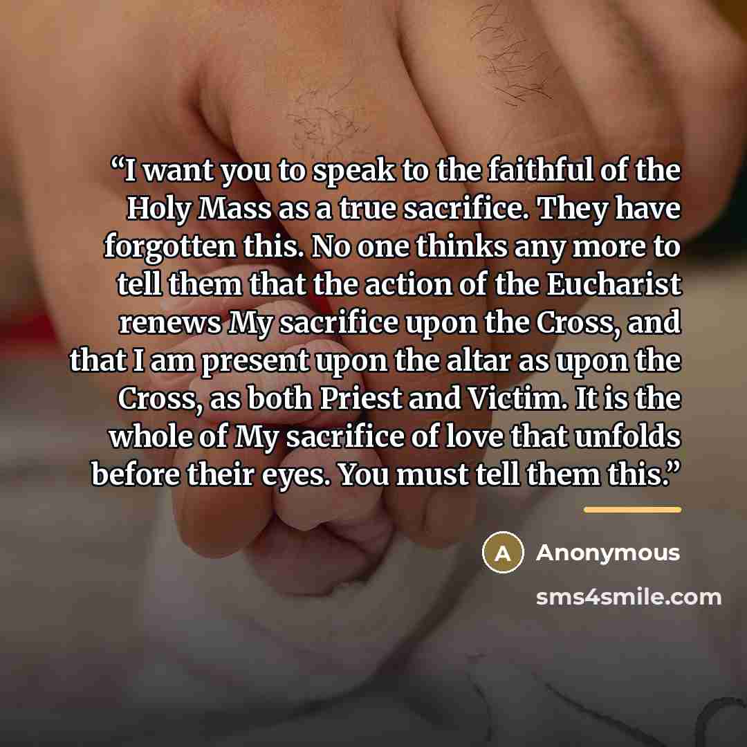 “I want you to speak to the faithful of the Holy Mass as a true sacrifice. They have forgotten this. No one thinks any more to tell them that the action of the Eucharist renews My sacrifice upon the Cross, and that I am present upon the altar as upon the Cross, as both Priest and Victim. It is the…” quote by Anonymous