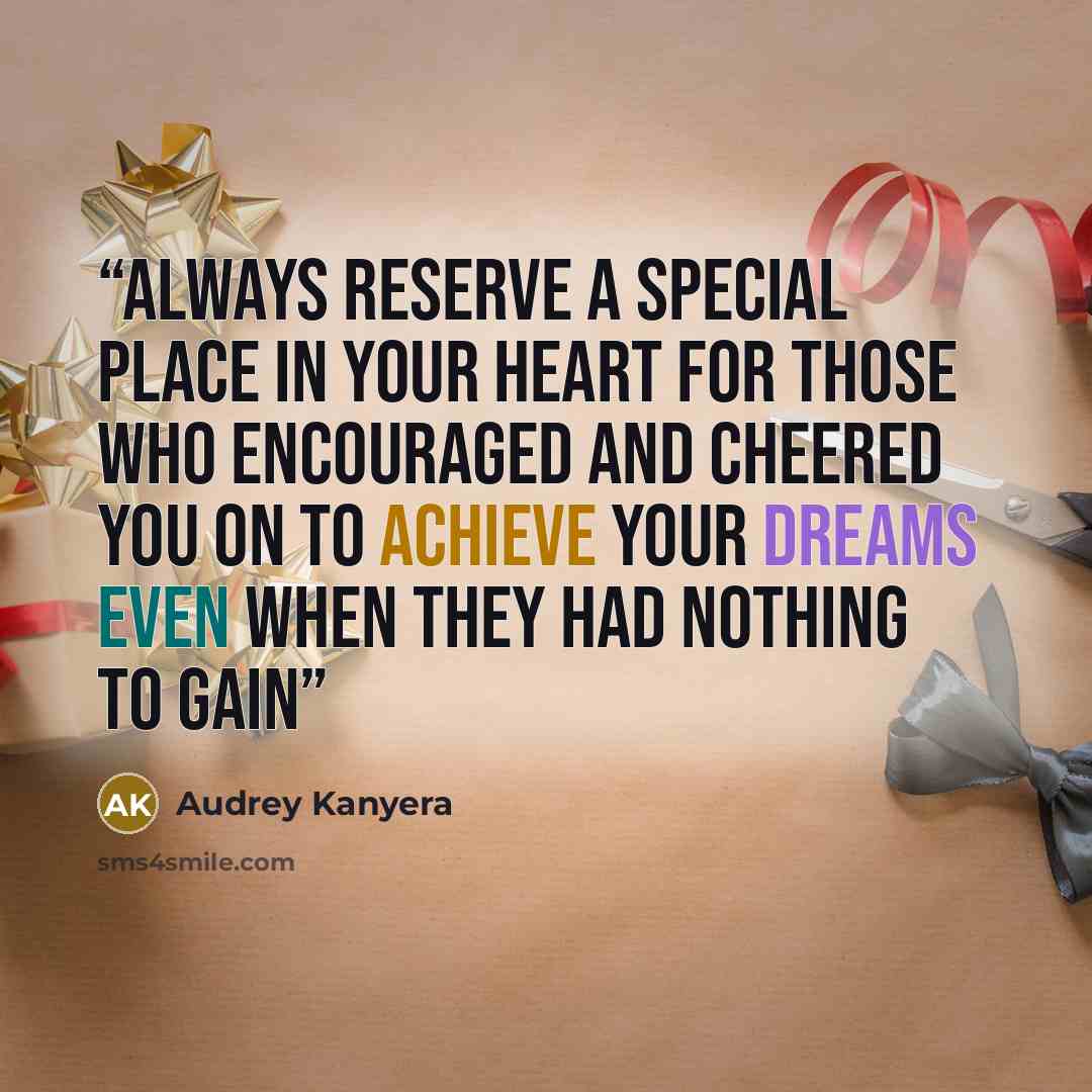 “Always reserve a special place in your heart for those who encouraged and cheered you on to achieve your dreams even when they had nothing to gain” quote by Audrey Kanyera